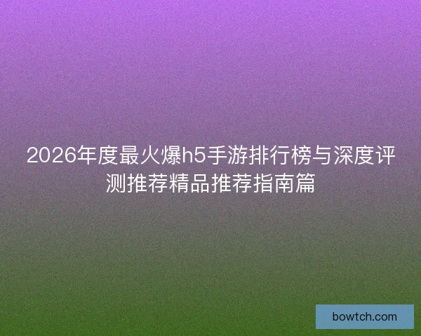 2026年度最火爆h5手游排行榜与深度评测推荐精品推荐指南篇