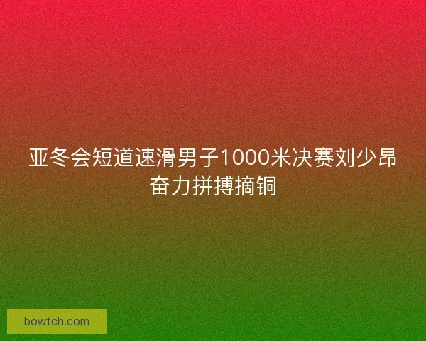 亚冬会短道速滑男子1000米决赛刘少昂奋力拼搏摘铜