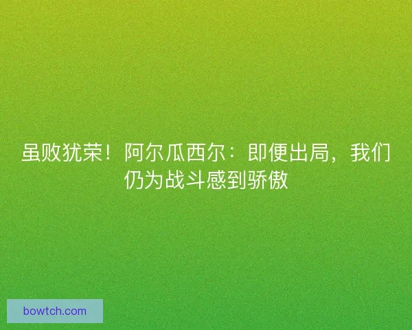虽败犹荣！阿尔瓜西尔：即便出局，我们仍为战斗感到骄傲