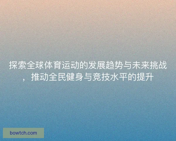 探索全球体育运动的发展趋势与未来挑战，推动全民健身与竞技水平的提升