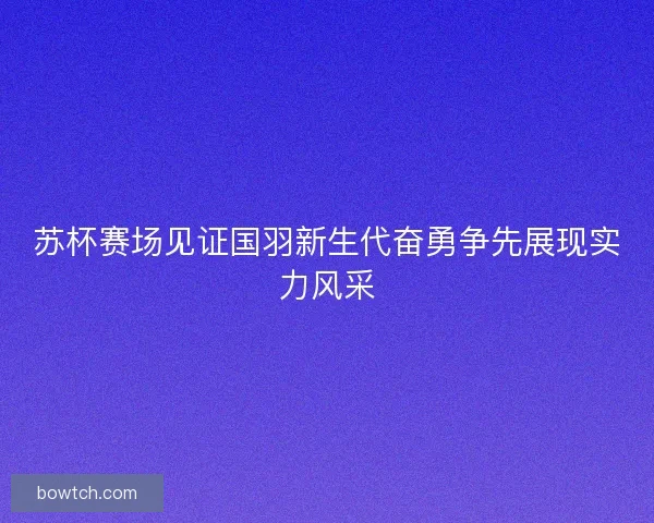 苏杯赛场见证国羽新生代奋勇争先展现实力风采