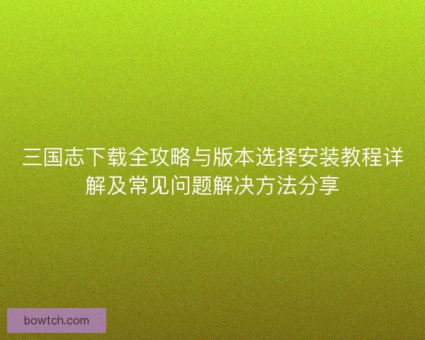 三国志下载全攻略与版本选择安装教程详解及常见问题解决方法分享