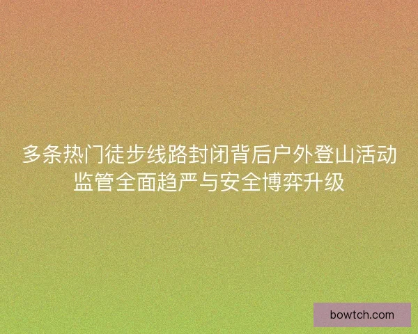 多条热门徒步线路封闭背后户外登山活动监管全面趋严与安全博弈升级