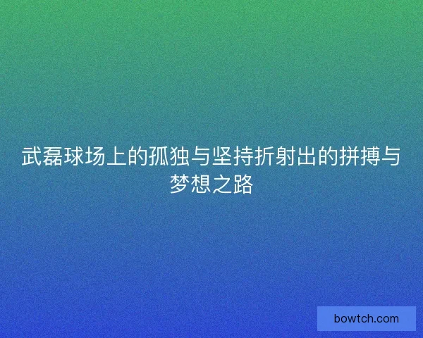 武磊球场上的孤独与坚持折射出的拼搏与梦想之路