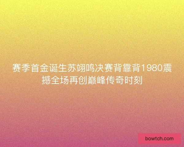 赛季首金诞生苏翊鸣决赛背靠背1980震撼全场再创巅峰传奇时刻