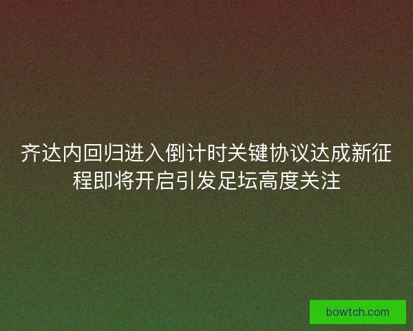 齐达内回归进入倒计时关键协议达成新征程即将开启引发足坛高度关注