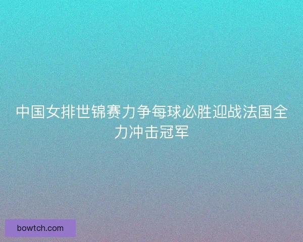 中国女排世锦赛力争每球必胜迎战法国全力冲击冠军