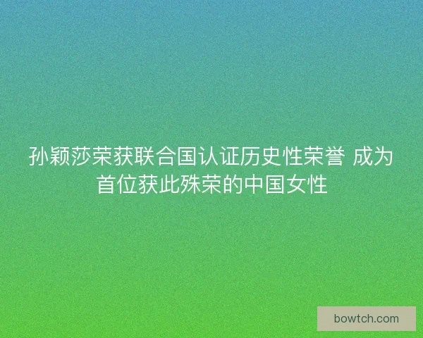孙颖莎荣获联合国认证历史性荣誉 成为首位获此殊荣的中国女性