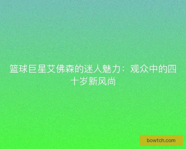 篮球巨星艾佛森的迷人魅力:观众中的四十岁新风尚 篮球巨星艾佛森的迷人魅力:观众中的四十岁新风尚