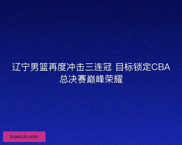 辽宁男篮再度冲击三连冠 目标锁定CBA总决赛巅峰荣耀
