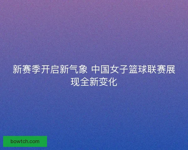 新赛季开启新气象 中国女子篮球联赛展现全新变化