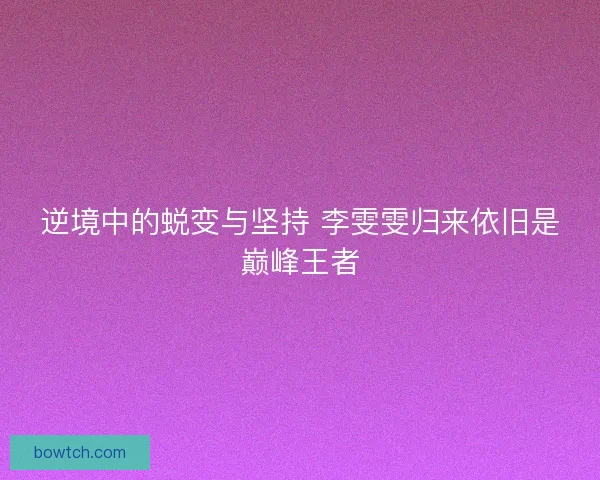 逆境中的蜕变与坚持 李雯雯归来依旧是巅峰王者