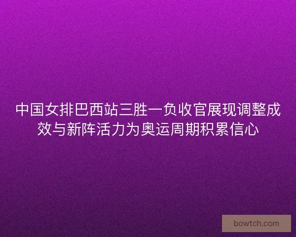 中国女排巴西站三胜一负收官展现调整成效与新阵活力为奥运周期积累信心