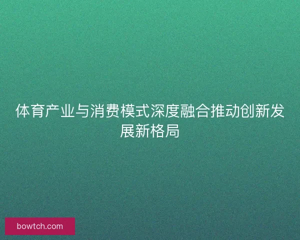 体育产业与消费模式深度融合推动创新发展新格局