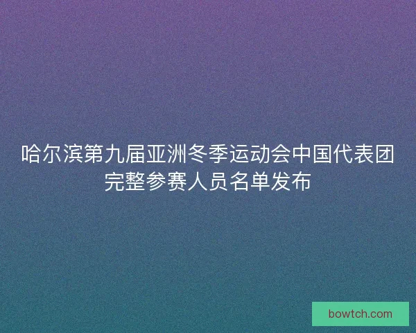 哈尔滨第九届亚洲冬季运动会中国代表团完整参赛人员名单发布 哈尔滨第九届亚洲冬季运动会中国代表团完整参赛人员名单发布