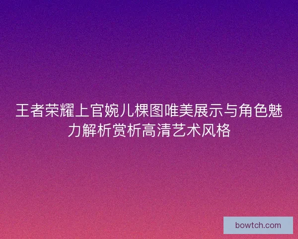 王者荣耀上官婉儿棵图唯美展示与角色魅力解析赏析高清艺术风格 王者荣耀上官婉儿棵图唯美展示与角色魅力解析赏析高清艺术风格