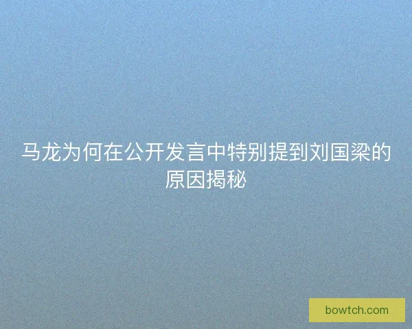 马龙为何在公开发言中特别提到刘国梁的原因揭秘