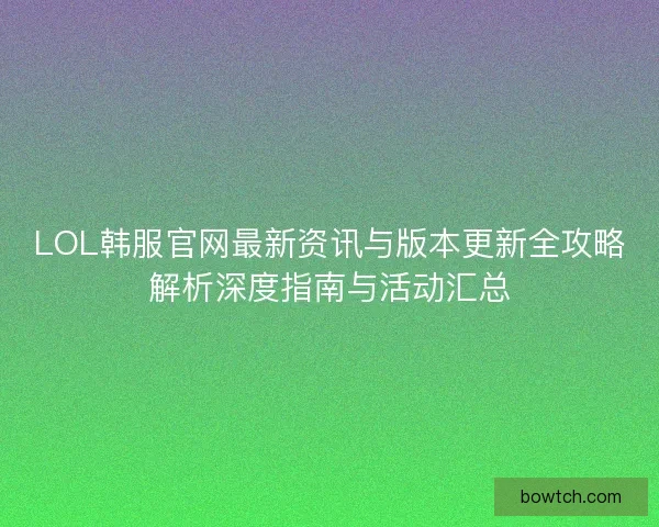 LOL韩服官网最新资讯与版本更新全攻略解析深度指南与活动汇总