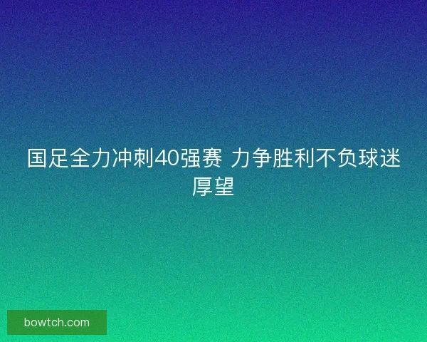 国足全力冲刺40强赛 力争胜利不负球迷厚望