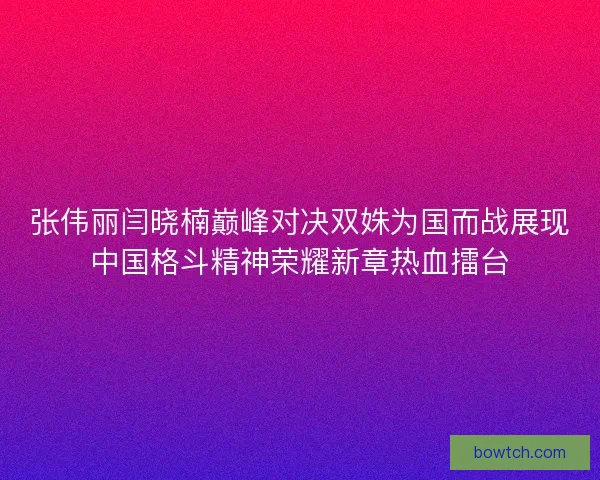 张伟丽闫晓楠巅峰对决双姝为国而战展现中国格斗精神荣耀新章热血擂台